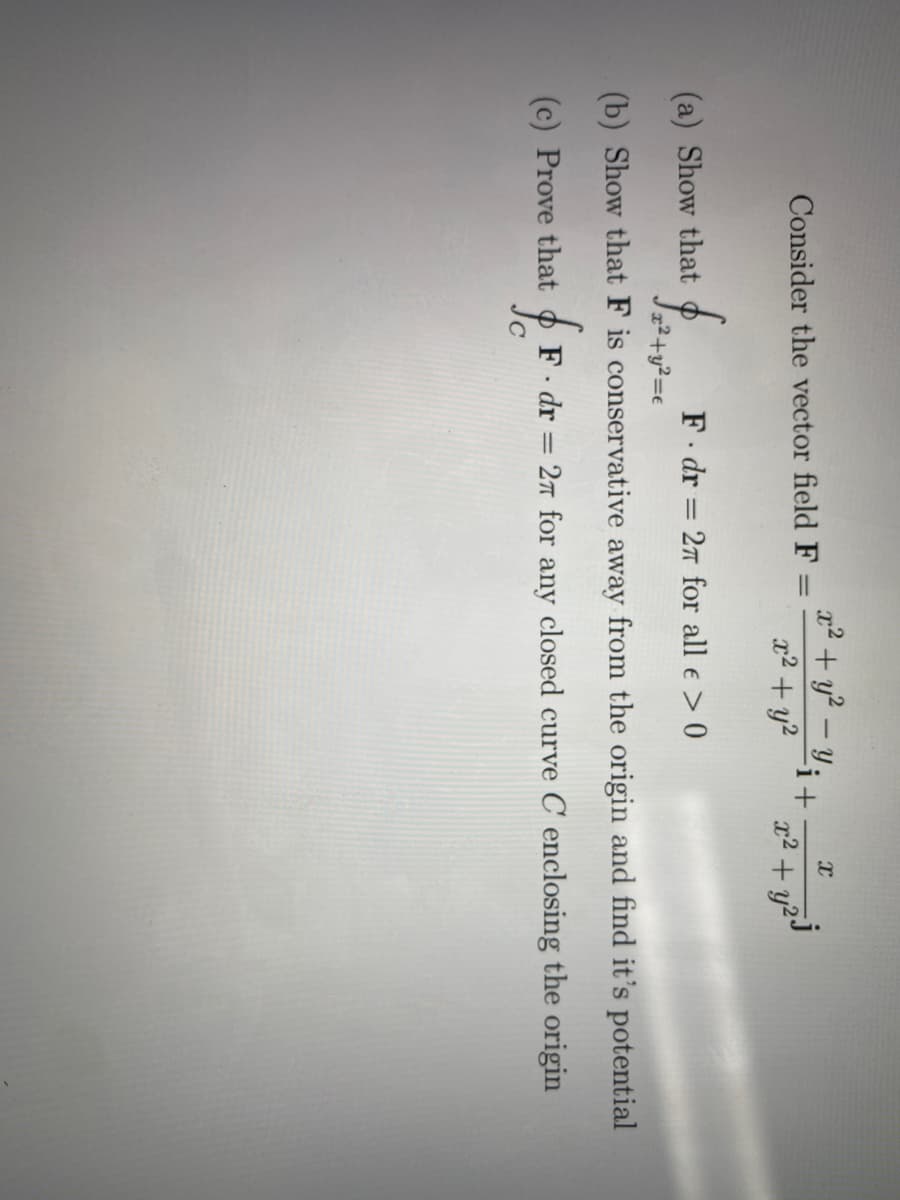 a2 + y² – Y;+
x² + y?
|
Consider the vector field F=
x2 + y2°
(a) Show that
F dr = 27 for all e > 0
2²+y²=e
(b) Show that F is conservative away from the origin and find it's potential
(c) Prove that
F. dr = 27 for any closed curve C enclosing the origin
