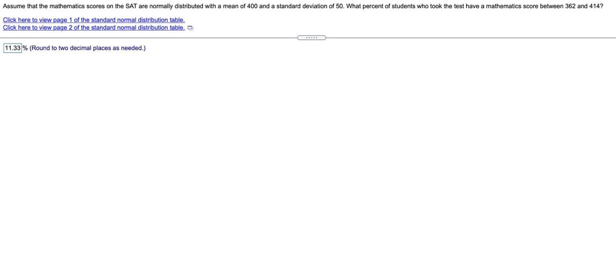 Assume that the mathematics scores on the SAT are normally distributed with a mean of 400 and a standard deviation of 50. What percent of students who took the test have a mathematics score between 362 and 414?
Click here to view page 1 of the standard normal distribution table.
Click here to view page 2 of the standard normal distribution table,
11.33 % (Round to two decimal places as needed.)
