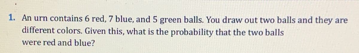 1. An urn contains 6 red, 7 blue, and 5 green balls. You draw out two balls and they are
different colors. Given this, what is the probability that the two balls
were red and blue?
