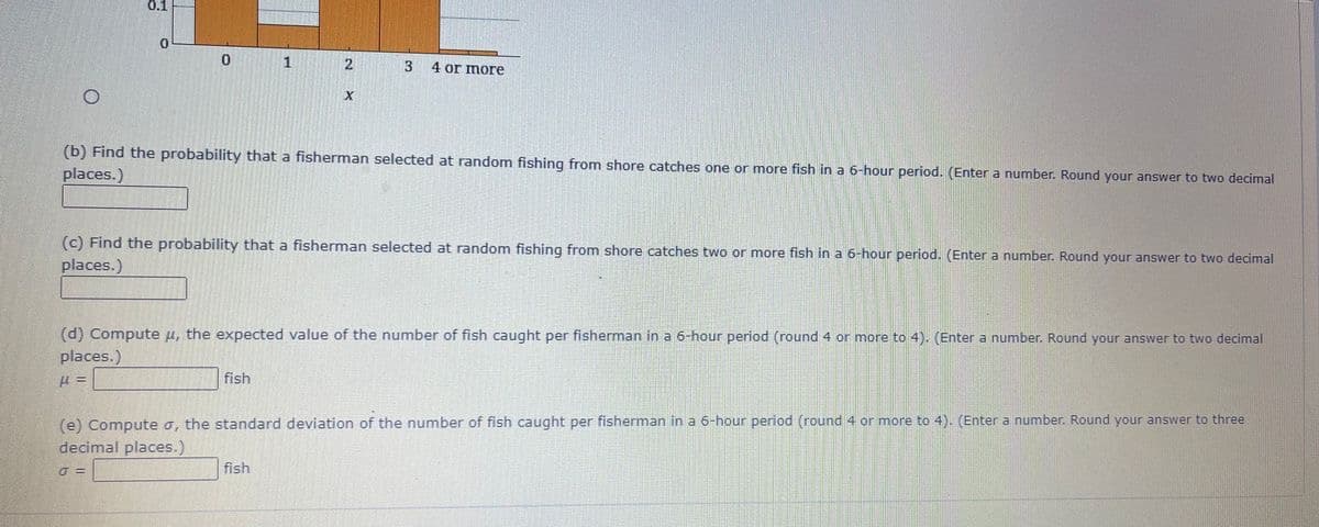 1
3
4 or more
(b) Find the probability that a fisherman selected at random fishing from shore catches one or more fish in a 6-hour period. (Enter a number. Round your answer to two decimal
places.)
(c) Find the probability that a fisherman selected at random fishing from shore catches two or more fish in a 6-hour period. (Enter a number. Round your answer to two decimal
places.)
(d) Compute u, the expected value of the number of fish caught per fisherman in a 6-hour period (round 4 or more to 4). (Enter a number. Round your answer to two decimal
places.)
fish
(e) Compute o, the standard deviation of the number of fish caught per fisherman in a 6-hour period (round 4 or more to 4). (Enter a number. Round your answer to three
decimal places.)
fish
