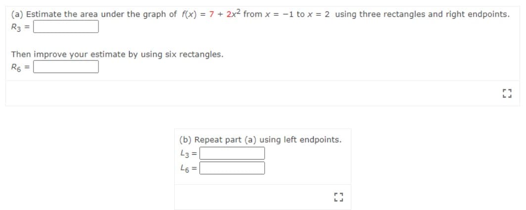 (a) Estimate the area under the graph of f(x) = 7 + 2x2 from x = -1 to x = 2 using three rectangles and right endpoints.
R3 =
Then improve your estimate by using six rectangles.
R6 =
(b) Repeat part (a) using left endpoints.
L3 =
L6 =
