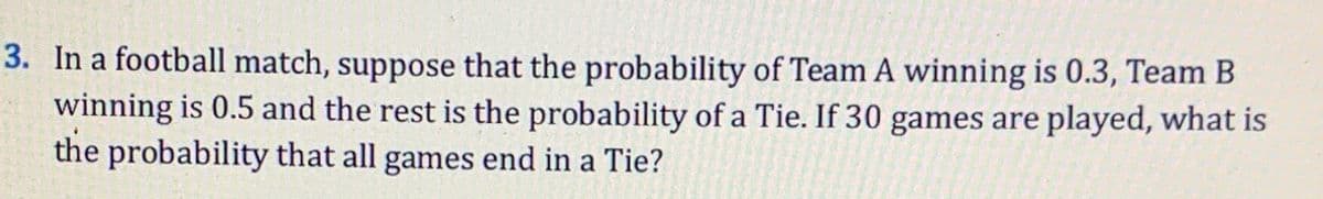 3. In a football match, suppose that the probability of Team A winning is 0.3, Team B
winning is 0.5 and the rest is the probability of a Tie. If 30 games are played, what is
the probability that all games end in a Tie?
