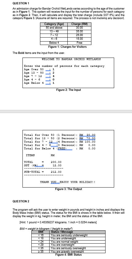 QUESTION 1
An admission charge for Bandar Orchid Wetlands varies according to the age of the customer
as in Figure 1. The system will receive the input for the number of persons for each category
as in Figure 2. Then, it will calculate and display the total charge (include SST 8%) and the
category Figure 3. [Assume all items are required. The process is not involving any decision].
Category (Age)
50 and above
13- 49
7-12
4-0
Charge (RM)
30.00
35.00
25.00
15.00
Below 4
Figure 1: Charges for Visitors
Free
The Bold items are the input from the user.
WELCOME TO BANDAR ORCHID WETLANDS
Enter the number of persons for each category
Age Over 50
Age 13 - 50
Age 7 - 12
Age 4 - 6
Age Below 4
1
2
Figure 2: The Input
Total for Over 50 (1 Fersons): BM 30.00
Total for 13 - 50 (2 Persons): RM 70.00
Total for 7 - 12 (4 Persons): RM 100.00
Total for 4 - 6_(O Persons): RM
0.00
Total for Below 4 (FREE)
: RM
0.00
ITEMS
RM
200.00
12.00
TOTAL
3ST (6R)
SUB-TOTAL =
212.00
THANK YOU.ENJOY YOUR HOLIDAY!!
Figure 3: The Output
QUESTION 2
The program will ask the user to enter weight in pounds and height in inches and displays the
Body Mass Index (BMI) status. The status for the BMI is shows in the table below. It then will
display the weight in kg. height in meter, the BMI and the status of the BMI.
[Hint: 1 pound = 0.45359237 kilograms. 1 inch = 0.0254 meters]
BMI = weight in kilogram / (height in meter)
BMI
< 16
< 18
< 24
< 29
<35
2 35
Status / Message
You are seriously underweight
You are underweight
You are normal weight
You are overweight
You are seriously overweight
You are gravely overweight
Figure 4: BMI Status
