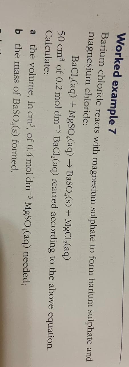 Worked example 7
Barium chloride reacts with magnesium sulphate to form barium sulphate and
magnesium chloride:
BaCl,(aq) + M9SO,(aq) → BaSO,(s) + MgCl,(aq)
50 cm³ of 0.2 mol dm-3 BaCl,(aq) reacted according to the above equation.
Calculate:
the volume, in cm³, of 0.4 mol dm-3 MgSO,(aq) needed;
a
b the mass of BaSO,(s) formed.
