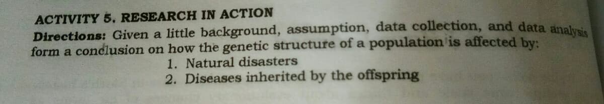 ACTIVITY 5. RESEARCH IN ACTION
Directions: Given a little background, assumption, data collection, and data anak
form a conclusion on how the genetic structure of a population is affected by:
1. Natural disasters
2. Diseases inherited by the offspring
