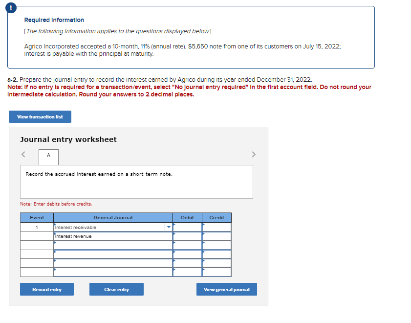 Required Information
[The following information applies to the questions displayed below.]
Agrico Incorporated accepted a 10-month, 11% (annual rate), $5,650 note from one of its customers on July 15, 2022;
Interest is payable with the principal at maturity.
a-2. Prepare the Journal entry to record the Interest earned by Agrico during its year ended December 31, 2022.
Note: If no entry is required for a transaction/event, select "No Journal entry required" in the first account field. Do not round your
Intermediate calculation. Round your answers to 2 decimal places.
View transaction list
Journal entry worksheet
<
A
Record the accrued interest earned on a short-term note.
Note: Enter debits before credits.
Event
1
General Journal
Interest receivable
Interest revenue
Record entry
Clear entry
Debit
Credit
View general journal
>
