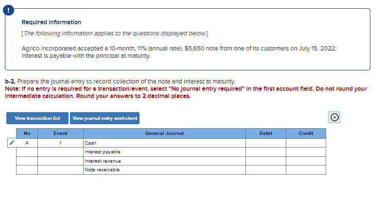 Required Information
[The following information applies to the questions displayed below.]
Agrico Incorporated accepted a 10-month, 11% (annual rate), $5,650 note from one of its customers on July 15, 2022;
Interest is payable with the principal at maturity.
b-2. Prepare the journal entry to record collection of the note and Interest at maturity.
Note: If no entry is required for a transaction/event, select "No Journal entry required" in the first account fleld. Do not round your
Intermediate calculation. Round your answers to 2 decimal places.
View transaction list View journal entry worksheet
No
A
Event
1
Cash
Interest payable
Interest revenue
Note receivable
General Journal
Debit
Credit
Ⓒ