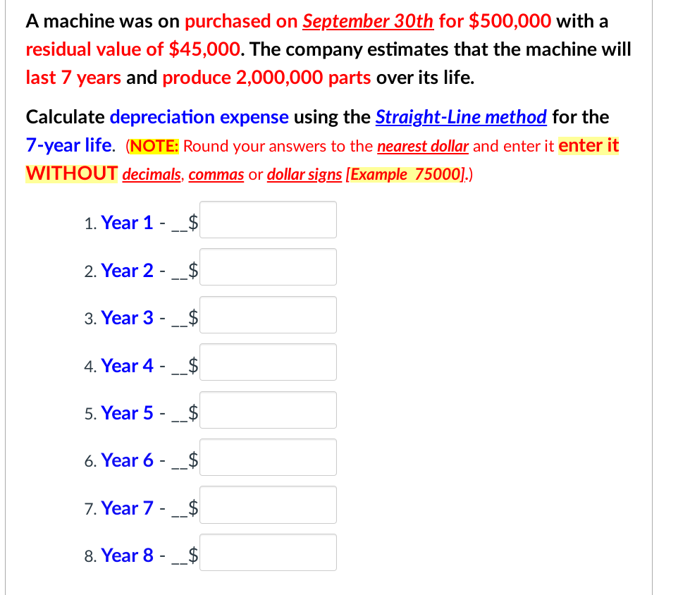 A machine was on purchased on September 30th for $500,000 with a
residual value of $45,000. The company estimates that the machine will
last 7 years and produce 2,000,000 parts over its life.
Calculate depreciation expense using the Straight-Line method for the
7-year life. (NOTE: Round your answers to the nearest dollar and enter it enter it
WITHOUT decimals, commas or dollar signs [Example 75000].)
1. Year 1 __$
2. Year 2 -
3. Year 3
4. Year 4
-
5. Year 5 - $
6. Year 6 -
7. Year 7
8. Year 8 -