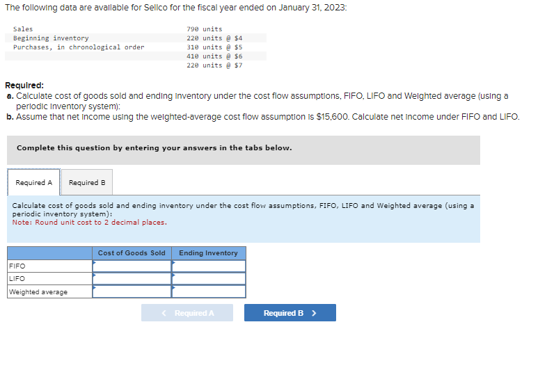 The following data are available for Sellco for the fiscal year ended on January 31, 2023:
Sales
Beginning inventory
Purchases, in chronological order
Required:
a. Calculate cost of goods sold and ending Inventory under the cost flow assumptions, FIFO, LIFO and Weighted average (using a
periodic Inventory system):
b. Assume that net income using the weighted-average cost flow assumption is $15,600. Calculate net Income under FIFO and LIFO.
790 units
220 units@ $4
310 units @ $5
410 units@ $6
220 units@ $7
Complete this question by entering your answers in the tabs below.
Required A Required B
Calculate cost of goods sold and ending inventory under the cost flow assumptions, FIFO, LIFO and Weighted average (using a
periodic inventory system):
Note: Round unit cost to 2 decimal places.
FIFO
LIFO
Weighted average
Cost of Goods Sold
Ending Inventory
< Required A
Required B >