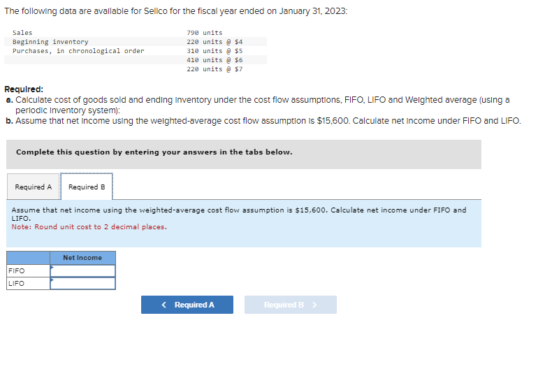 The following data are available for Sellco for the fiscal year ended on January 31, 2023:
Sales
Beginning inventory
Purchases, in chronological order
Required:
a. Calculate cost of goods sold and ending Inventory under the cost flow assumptions, FIFO, LIFO and Weighted average (using a
periodic Inventory system):
b. Assume that net income using the weighted-average cost flow assumption is $15,600. Calculate net income under FIFO and LIFO.
790 units
220 units @ $4
310 units @ $5
410 units @ $6
220 units @ $7
Complete this question by entering your answers in the tabs below.
Required A Required B
Assume that net income using the weighted-average cost flow assumption is $15,600. Calculate net income under FIFO and
LIFO.
Note: Round unit cost to 2 decimal places.
FIFO
LIFO
Net Income
< Required A
Required B >