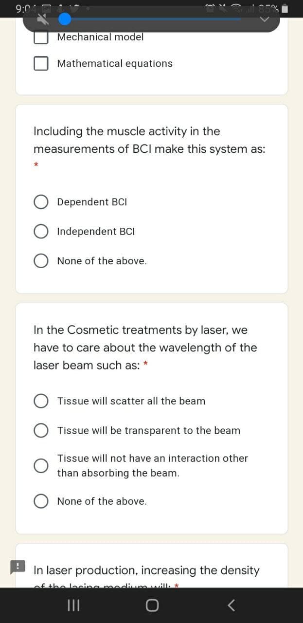 9:0
Mechanical model
Mathematical equations
Including the muscle activity in the
measurements of BCI make this system as:
Dependent BCI
Independent BCI
None of the above.
In the Cosmetic treatments by laser, we
have to care about the wavelength of the
laser beam such as:
Tissue will scatter all the beam
Tissue will be transparent to the beam
Tissue will not have an interaction other
than absorbing the beam.
None of the above.
In laser production, increasing the density
the locina mediumwill
II
