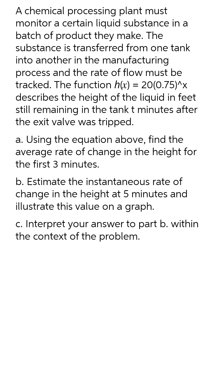 A chemical processing plant must
monitor a certain liquid substance in a
batch of product they make. The
substance is transferred from one tank
into another in the manufacturing
process and the rate of flow must be
tracked. The function h(x) = 20(0.75)^x
describes the height of the liquid in feet
still remaining in the tank t minutes after
the exit valve was tripped.
a. Using the equation above, find the
average rate of change in the height for
the first 3 minutes.
b. Estimate the instantaneous rate of
change in the height at 5 minutes and
illustrate this value on a graph.
c. Interpret your answer to part b. within
the context of the problem.