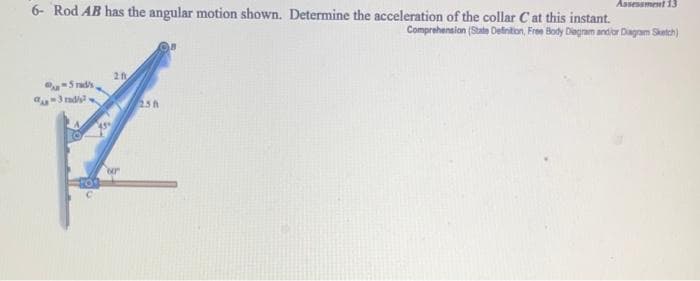 Assessment 13
6- Rod AB has the angular motion shown. Determine the acceleration of the collar Cat this instant.
Comprehension (State Definition, Free Body Diagram and/or Diagram Sketch)
2 f
-Stad's
-3 radi
238
A
ur