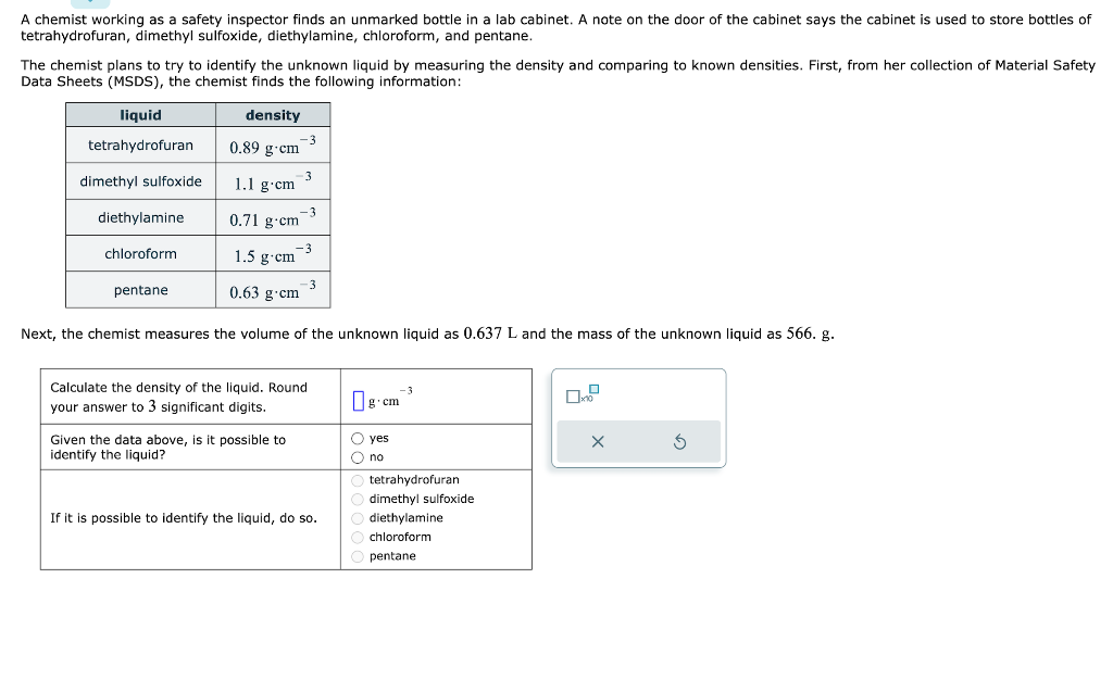 A chemist working as a safety inspector finds an unmarked bottle in a lab cabinet. A note on the door of the cabinet says the cabinet is used to store bottles of
tetrahydrofuran, dimethyl sulfoxide, diethylamine, chloroform, and pentane.
The chemist plans to try to identify the unknown liquid by measuring the density and comparing to known densities. First, from her collection of Material Safety
Data Sheets (MSDS), the chemist finds the following information:
density
0.89 g-cm
liquid
tetrahydrofuran
dimethyl sulfoxide
diethylamine
chloroform
pentane
1.1 g.cm
0.71 g-cm
1.5 g-cm
0.63 g cm
-3
-3
Given the data above, is it possible to
identify the liquid?
-3
-3
-3
Next, the chemist measures the volume of the unknown liquid as 0.637 L and the mass of the unknown liquid as 566. g.
Calculate the density of the liquid. Round
your answer to 3 significant digits.
If it is possible to identify the liquid, do so.
-3
g.cm
O yes
O no
tetrahydrofuran
dimethyl sulfoxide
diethylamine
chloroform
Opentane
X
S