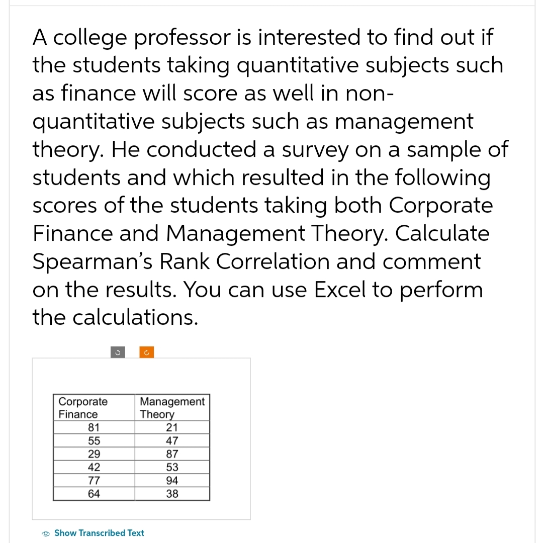 A college professor is interested to find out if
the students taking quantitative subjects such
as finance will score as well in non-
quantitative subjects such as management
theory. He conducted a survey on a sample of
students and which resulted in the following
scores of the students taking both Corporate
Finance and Management Theory. Calculate
Spearman's Rank Correlation and comment
on the results. You can use Excel to perform
the calculations.
Corporate
Finance
81
55
29
42
77
64
Management
Theory
21
47
87
53
Show Transcribed Text
94
38