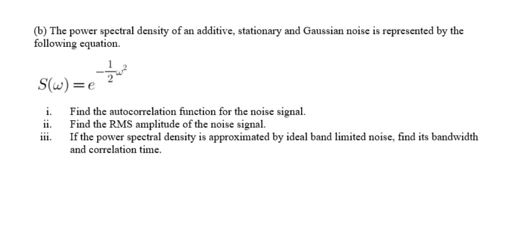 (b) The power spectral density of an additive, stationary and Gaussian noise is represented by the
following equation.
S(w) =e
Find the autocorrelation function for the noise signal.
ii.
i.
Find the RMS amplitude of the noise signal.
If the power spectral density is approximated by ideal band limited noise, find its bandwidth
and correlation time.
111.
