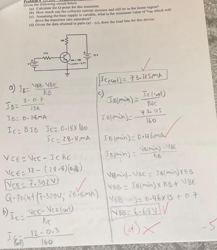 Probl
Given the following circuit below
(a) Calculate the Q-point for this transistor.
(b) How much can the collector current increase and still be in the lincar region?
(c) Assuming the base supply is variable, what is the minimum value of Van which will
drive the transistor into saturation?
(d) Given the data attained in parts (a) - (c), draw the load line for this device.
160
12V
Me 160
Velat)
a) Iz=
VEB-VBE
RB
3-0-7
Icsat)= 73.125MA
IB=
Iclsot)
IBlmin) =
13k
IB 0.14MA
73.125
IBlmin)-.
160
Ic= BIB Ic 0.18X 160
IB (muin)= 0.46MA/
VCE2 VeC- ICRC
IBlomin) =
VB(in)-VBE
BB
NCE= 12-(29,8)(646)
NCE= 7.392 V)
G-Pocnt (7-329N; 26%mA)
VEin-VBE = IBlmin) XBB
VBB IB(Min)x BB+ VBE
266MA)
%3D
VEE-VCE(sat)
BE
NBB)=0.46X 13 + D.7
N BB 6.69VV
12-0.3
160
(4)X
