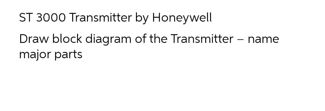 ST 3000 Transmitter by Honeywell
Draw block diagram of the Transmitter – name
major parts
