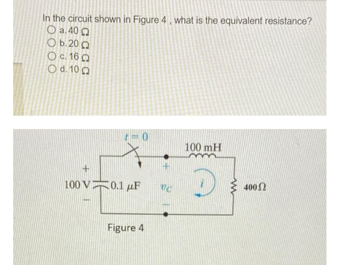 In the circuit shown in Figure 4 , what is the equivalent resistance?
O a.40 O
O b. 20 O
O c. 16 Q
O d. 10 0
100 mH
100 V 0.1 µF
} 4002
Figure 4
