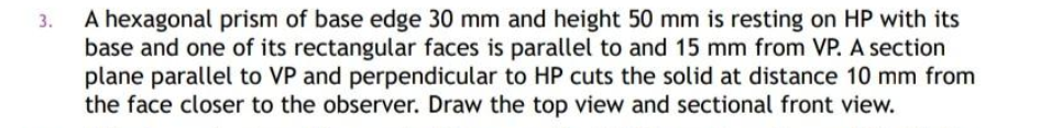 A hexagonal prism of base edge 30 mm and height 50 mm is resting on HP with its
base and one of its rectangular faces is parallel to and 15 mm from VP. A section
plane parallel to VP and perpendicular to HP cuts the solid at distance 10 mm from
the face closer to the observer. Draw the top view and sectional front view.
3.
