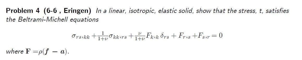 Problem 4 (6-6 , Eringen) In a linear, isotropic, elastic solid, show that the stress, t, satisfies
the Beltrami-Michell equations
Orsikk +HvO kk rs +, Fkik Ors + Fr,s +F,,r= 0
1+v
Ser
where F =p(f - a).
