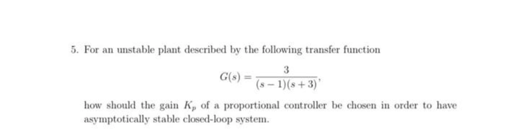 5. For an unstable plant described by the following transfer function
3
G(s)
(s - 1)(s+3)'
how should the gain K, of a proportional controller be chosen in order to have
asymptotically stable closed-loop system.
