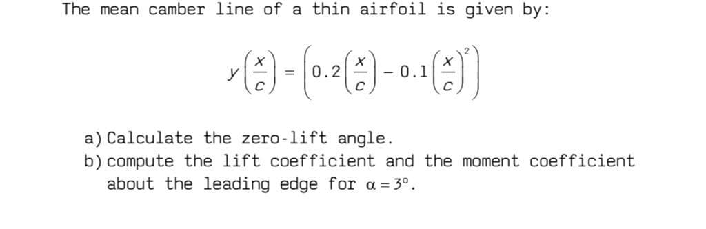 The mean camber line of a thin airfoil is given by:
y
0.2
0.1
a) Calculate the zero-lift angle.
b) compute the lift coefficient and the moment coefficient
about the leading edge for a = 3°.
