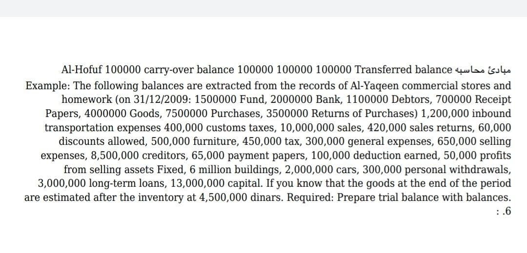 Al-Hofuf 100000 carry-over balance 100000 100000 100000 Transferred balance i
Example: The following balances are extracted from the records of Al-Yaqeen commercial stores and
homework (on 31/12/2009: 1500000 Fund, 2000000 Bank, 1100000 Debtors, 700000 Receipt
Papers, 4000000 Goods, 7500000 Purchases, 3500000 Returns of Purchases) 1,200,000 inbound
transportation expenses 400,000 customs taxes, 10,000,000 sales, 420,000 sales returns, 60,000
discounts allowed, 500,000 furniture, 450,000 tax, 300,000 general expenses, 650,000 selling
expenses, 8,500,000 creditors, 65,000 payment papers, 100,000 deduction earned, 50,000 profits
from selling assets Fixed, 6 million buildings, 2,000,000 cars, 300,000 personal withdrawals,
3,000,000 long-term loans, 13,000,000 capital. If you know that the goods at the end of the period
are estimated after the inventory at 4,500,000 dinars. Required: Prepare trial balance with balances.
: .6
