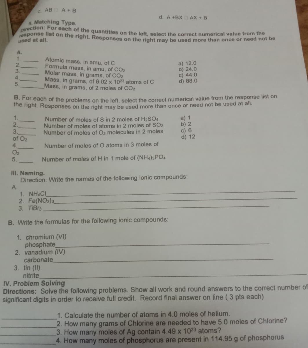 c. AB A+ B
d. A +BX AX + B
I1. Matching Type.
oirection: For each of the quantities on the left, select the correct numerical value from the
response list on the right. Responses on the right may be used more than once or need hot be
used at all.
A.
1.
2.
3.
Atomic mass, in amu, of C
Formula mass, in amu, of CO2
Molar mass, in grams, of CO2
Mass, in grams, of 6.02 x 1023 atoms of C
Mass, in grams, of 2 moles of CO2
a) 12.0
b) 24.0
c) 44.0
d) 88.0
4.
5.
B. For each of the problems on the left select the correct numerical value from the response list on
he nght. Responses on the right may be used more than once or need not be used at all.
1.
2.
3.
of O2
Number of moles of S in 2 moles of H2SO4
Number of moles of atonms in 2 moles of SO2
Number of moles of O2 molecules in 2 moles
a) 1
b) 2
c) 6
d) 12
4.
Number of moles of O atoms in 3 moles of
O2
5.
Number of moles of H in 1 mole of (NH4)3PO4
III. Naming.
Direction: Write the names of the following ionic compounds:
А.
1. NH&CI
2. Fe(NO3)3.
3. TIBr3
B. Write the formulas for the following ionic compounds:
1. chromium (VI)
phosphate
2. vanadium (IV)
carbonate
3. tin (II)
nitrite
IV. Problem Solving
Directions: Solve the following problems. Show all work and round answers to the correct number of
significant digits in order to receive full credit. Record final answer on line ( 3 pts each)
1. Calculate the number of atoms in 4.0 moles of helium.
2. How many grams of Chlorine are needed to have 5.0 moles of Chlorine?
3. How many moles of Ag contain 4.49 x 1023 atoms?
4. How many moles of phosphorus are present in 114.95 g of phosphorus
