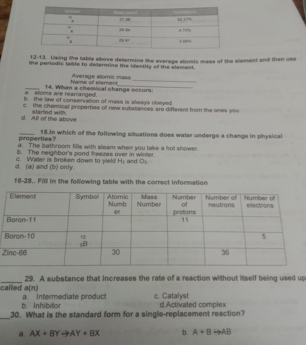 leotope
Mass (amu)
Abundance
20
27.98
92.21%
29
28.94
4.70%
32
29.97
3.09%
12-13. Using the table above determine the average atomic mass of the element and then use
the periodic table to determine the identity of the element.
Average atomic mass
Name of element
14. When a chemical change occurs:
a. atoms are rearranged.
b.
the law of conservation of mass is always obeyed.
the chemical properties of new substances are different from the ones you
started with.
d. All of the above
C.
15.ln which of the following situations does water undergo a change in physical
properties?
The bathroom fills with steam when you take a hot shower.
b. The neighbor's pond freezes over in winter.
C. Water is broken down to yield H2 and O2.
d. (a) and (b) only.
a.
16-28.. Fill in the following table with the correct information
Element
Symbol
Atomic
Mass
Number
of
Number of
Number of
Numb
Number
neutrons
electrons
protons
11
er
Boron-11
Boron-10
10
5B
Zinc-66
30
36
29. A substance that increases the rate of a reaction without itself being used up
called a(n)
Intermediate product
b. Inhibitor
c. Catalyst
d.Activated complex
a.
30. What is the standard form for a single-replacement reaction?
a. AX + BY AY+ BX
b. A+BAB
