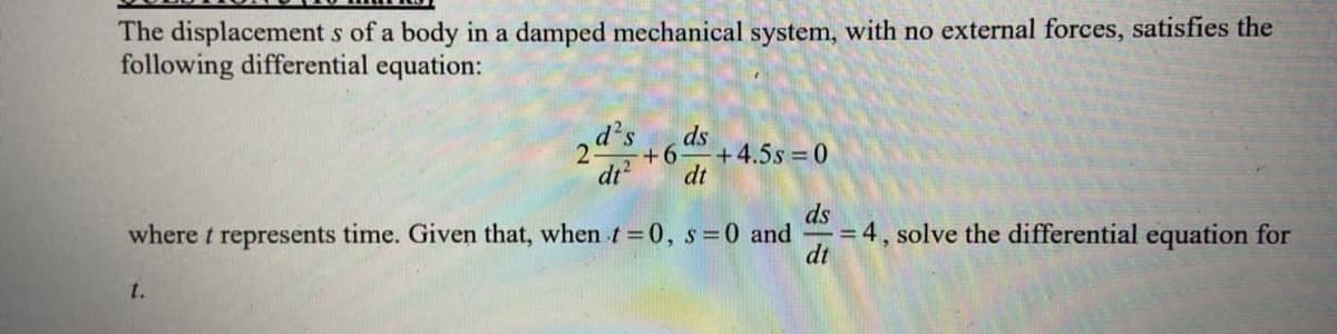 The displacement s of a body in a damped mechanical system, with no external forces, satisfies the
following differential equation:
d's
ds
+6
+4.5s = 0
dt
dt
ds
= 4, solve the differential equation for
dt
where t represents time. Given that, when t =0, s 0 and
t.
