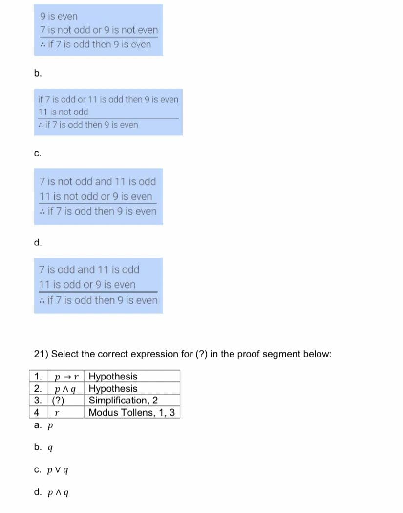 9 is even
7 is not odd or 9 is not even
:: if 7 is odd then 9 is even
b.
if 7 is odd or 11 is odd then 9 is even
11 is not odd
: if 7 is odd then 9 is even
C.
7 is not odd and 11 is odd
11 is not odd or 9 is even
:. if 7 is odd then 9 is even
d.
7 is odd and 11 is odd
11 is odd or 9 is even
:. if 7 is odd then 9 is even
21) Select the correct expression for (?) in the proof segment below:
1.
pr
Hypothesis
2. p^q
Hypothesis
3.
(?)
Simplification, 2
4
r
Modus Tollens, 1, 3
a. p
b. q
c. pv q
d. p^q