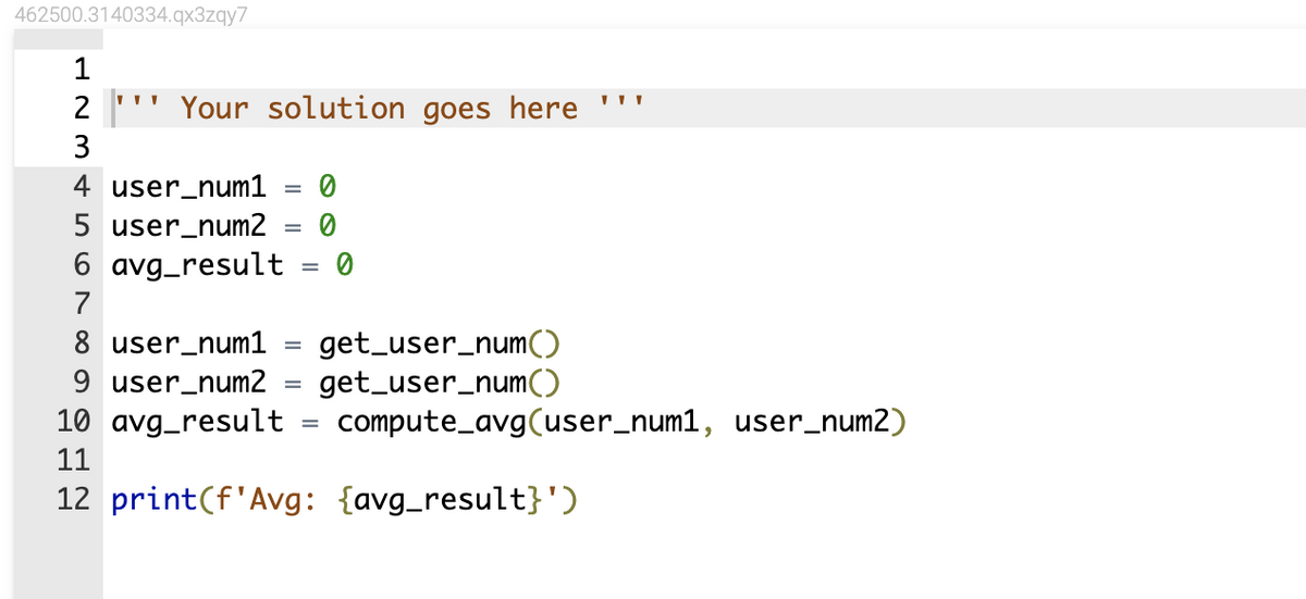 462500.3140334.qx3zqy7
2 "Your solution goes here
3
4 user_num1
5 user_num2
avg_result
7
8 user_num1
9 user_num2
=
=
-
=
=
0
=
0
get_user_num()
get_user_num()
10 avg_result
11
12 print (f'Avg: {avg_result}')
compute_avg(user_num1, user_num2)