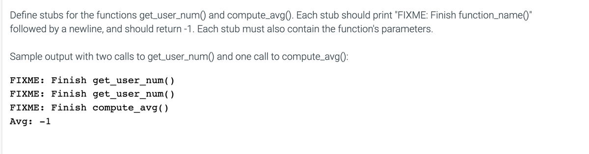 Define stubs for the functions get_user_num() and compute_avg(). Each stub should print "FIXME: Finish function_name()"
followed by a newline, and should return -1. Each stub must also contain the function's parameters.
Sample output with two calls to get_user_num() and one call to compute_avg():
FIXME: Finish get_user_num( )
FIXME: Finish get_user_num( )
FIXME: Finish compute_avg()
Avg: -1