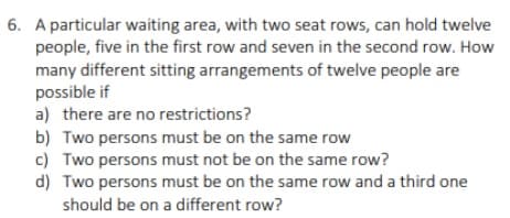 6. A particular waiting area, with two seat rows, can hold twelve
people, five in the first row and seven in the second row. How
many different sitting arrangements of twelve people are
possible if
a) there are no restrictions?
b) Two persons must be on the same row
c) Two persons must not be on the same row?
d) Two persons must be on the same row and a third one
should be on a different row?