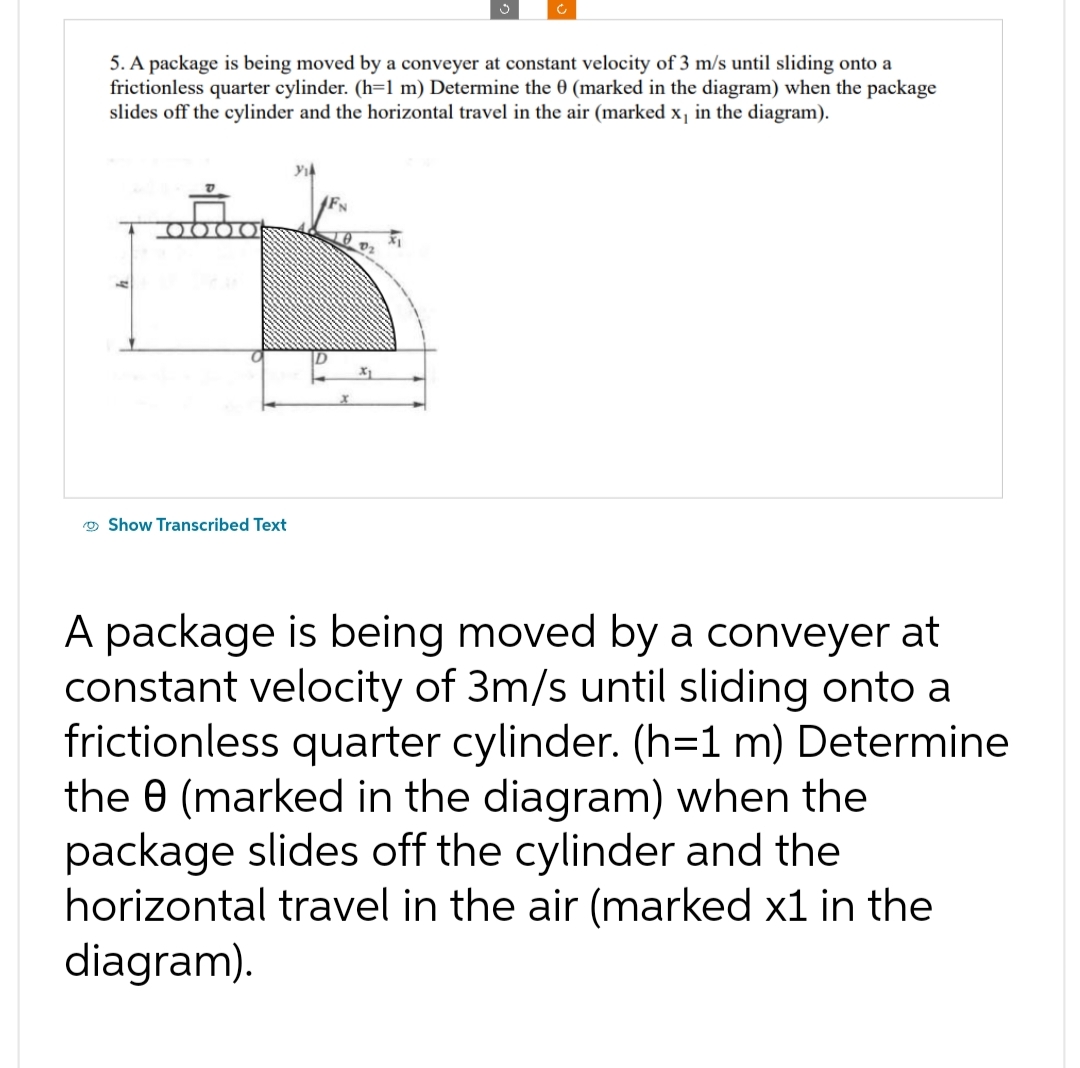 5. A package is being moved by a conveyer at constant velocity of 3 m/s until sliding onto a
frictionless quarter cylinder. (h=1 m) Determine the 0 (marked in the diagram) when the package
slides off the cylinder and the horizontal travel in the air (marked x, in the diagram).
Show Transcribed Text
A package is being moved by a conveyer at
constant velocity of 3m/s until sliding onto a
frictionless quarter cylinder. (h=1 m) Determine
the 0 (marked in the diagram) when the
package slides off the cylinder and the
horizontal travel in the air (marked x1 in the
diagram).