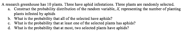 A research greenhouse has 10 plants. Three have aphid infestations. Three plants are randomly selected.
a. Construct the probability distribution of the random variable, X, representing the number of planting
plants infested by aphids
b. What is the probability that all of the selected have aphids?
c. What is the probability that at least one of the selected plants has aphids?
d. What is the probability that at most, two selected plants have aphids?