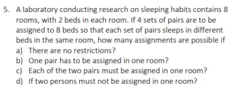 5. A laboratory conducting research on sleeping habits contains 8
rooms, with 2 beds in each room. If 4 sets of pairs are to be
assigned to 8 beds so that each set of pairs sleeps in different
beds in the same room, how many assignments are possible if
a) There are no restrictions?
b) One pair has to be assigned in one room?
c) Each of the two pairs must be assigned in one room?
d) If two persons must not be assigned in one room?