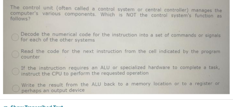 The control unit (often called a control system or central controller) manages the
computer's various components. Which is NOT the control system's function as
follows?
Decode the numerical code for the instruction into a set of commands or signals
for each of the other systems
Read the code for the next instruction from the cell indicated by the program
counter
If the instruction requires an ALU or specialized hardware to complete a task,
instruct the CPU to perform the requested operation
Write the result from the ALU back to a memory location or to a register or
perhaps an output device
Show T
d Torch