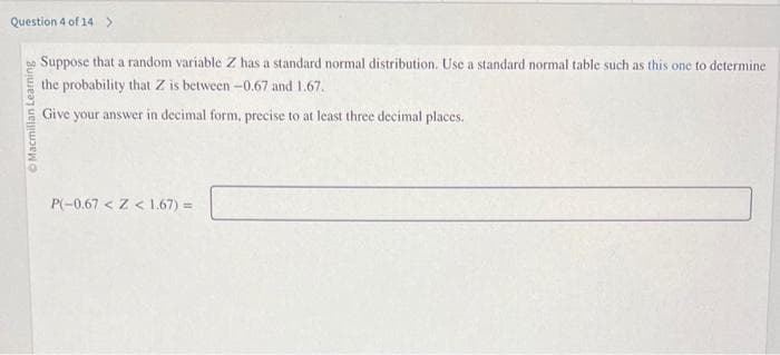 Question 4 of 14 >
Macmillan Learning
Suppose that a random variable Z has a standard normal distribution. Use a standard normal table such as this one to determine
the probability that Z is between -0.67 and 1.67.
Give your answer in decimal form, precise to at least three decimal places.
P(-0.67 < Z < 1.67) =