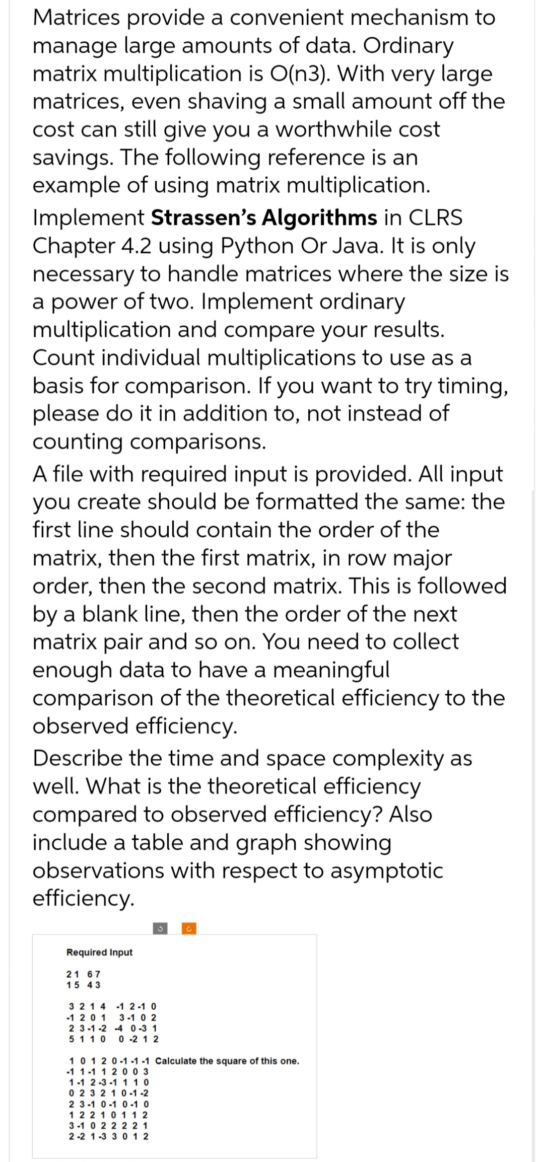 Matrices provide a convenient mechanism to
manage large amounts of data. Ordinary
matrix multiplication is O(n3). With very large
matrices, even shaving a small amount off the
cost can still give you a worthwhile cost
savings. The following reference is an
example of using matrix multiplication.
Implement Strassen's Algorithms in CLRS
Chapter 4.2 using Python Or Java. It is only
necessary to handle matrices where the size is
a power of two. Implement ordinary
multiplication and compare your results.
Count individual multiplications to use as a
basis for comparison. If you want to try timing,
please do it in addition to, not instead of
counting comparisons.
A file with required input is provided. All input
you create should be formatted the same: the
first line should contain the order of the
matrix, then the first matrix, in row major
order, then the second matrix. This is followed
by a blank line, then the order of the next
matrix pair and so on. You need to collect
enough data to have a meaningful
comparison of the theoretical efficiency to the
observed efficiency.
Describe the time and space complexity as
well. What is the theoretical efficiency
compared to observed efficiency? Also
include a table and graph showing
observations with respect to asymptotic
efficiency.
Required Input
21 67
15 43
3 2 1 4
-1 2-1 0
-1 201 3-10 2
2 3-1-2
-4 0-3 1
5 1 1 0
0 -2 12
C
10120-1-1-1 Calculate the square of this one.
-1 1-1 1 2 003
1-1 2-3-1 1 10
0 2 32 10-1-2
2 3-1 0-1 0-1 0
122101 12
3-10 2 2 2 2 1
2-2 1-3 3 012