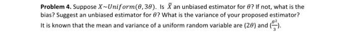 Problem 4. Suppose X-Uniform(0,30). Is X an unbiased estimator for 8? If not, what is the
bias? Suggest an unbiased estimator for ? What is the variance of your proposed estimator?
It is known that the mean and variance of a uniform random variable are (20) and ().