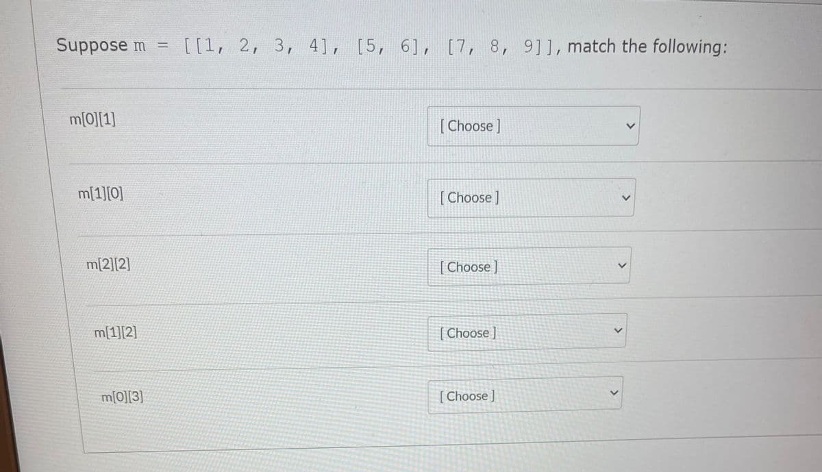 Suppose m
[[1, 2, 3, 4], [5, 6], [7, 8, 9]], match the following:
m[0][1]
[ Choose ]
m[1][0]
[ Choose ]
m[2][2]
[ Choose ]
m[1][2]
[ Choose]
m[0][3]
[ Choose]
