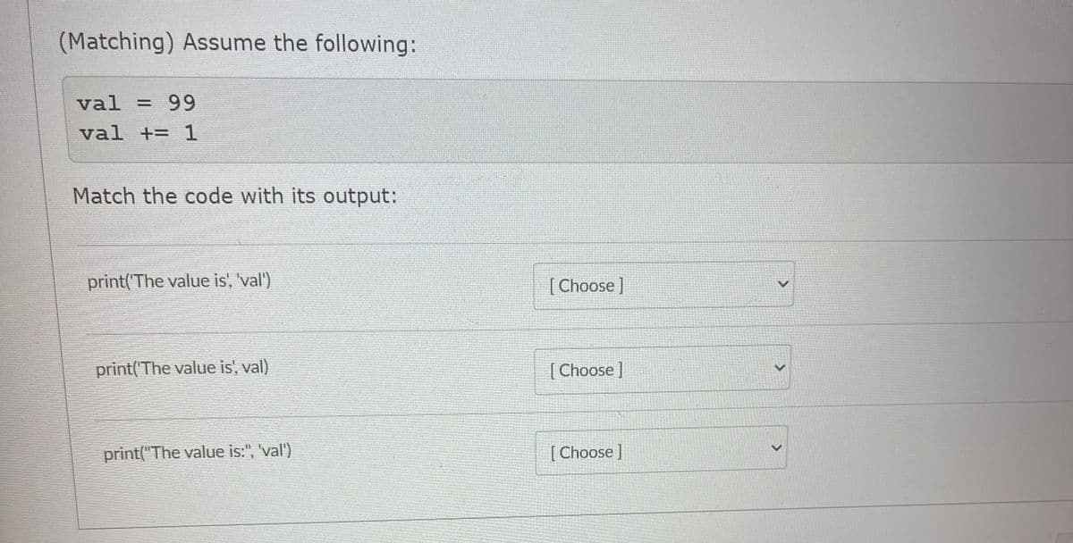 (Matching) Assume the following:
val = 99
val += 1
Match the code with its output:
print(The value is, 'val')
| Choose ]
print('The value is', val)
[ Choose ]
print("The value is:", 'val')
[Choose ]
