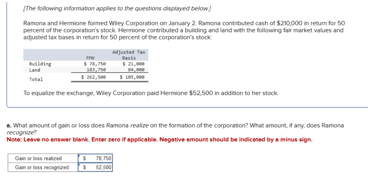 [The following information applies to the questions displayed below.]
Ramona and Hermione formed Wiley Corporation on January 2. Ramona contributed cash of $210,000 in return for 50
percent of the corporation's stock. Hermione contributed a building and land with the following fair market values and
adjusted tax bases in return for 50 percent of the corporation's stock:
Building
Land
Total
FMV
$ 78,750
183,750
$ 262,500
To equalize the exchange, Wiley Corporation paid Hermione $52,500 in addition to her stock.
Gain or loss realized
Gain or loss recognized
a. What amount of gain or loss does Ramona realize on the formation of the corporation? What amount, if any, does Ramona
recognize?
Note: Leave no answer blank. Enter zero if applicable. Negative amount should be indicated by a minus sign.
Adjusted Tax
Basis
$ 21,000
84,000
$ 105,000
$
$
78,750
52,500