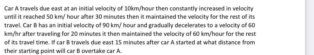 Car A travels due east at an initial velocity of 10km/hour then constantly increased in velocity
until it reached 50 km/ hour after 30 minutes then it maintained the velocity for the rest of its
travel. Car B has an initial velocity of 90 km/ hour and gradually decelerates to a velocity of 60
km/hr after traveling for 20 minutes it then maintained the velocity of 60 km/hour for the rest
of its travel time. If car B travels due east 15 minutes after car A started at what distance from
their starting point will car B overtake car A.
