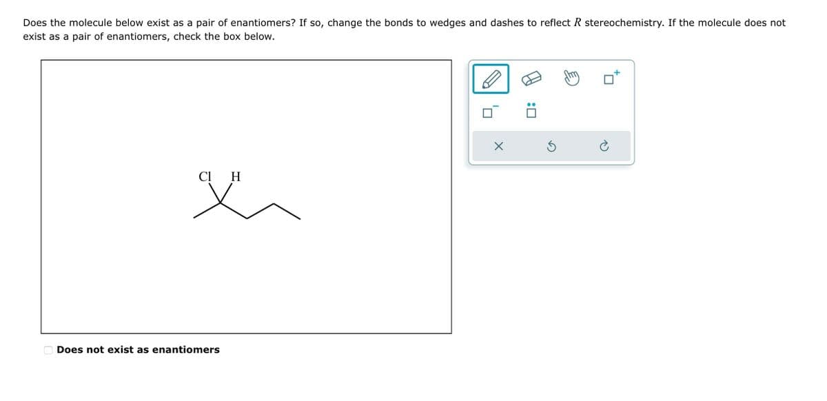 Does the molecule below exist as a pair of enantiomers? If so, change the bonds to wedges and dashes to reflect R stereochemistry. If the molecule does not
exist as a pair of enantiomers, check the box below.
C1 H
x
Does not exist as enantiomers
X
:0
S