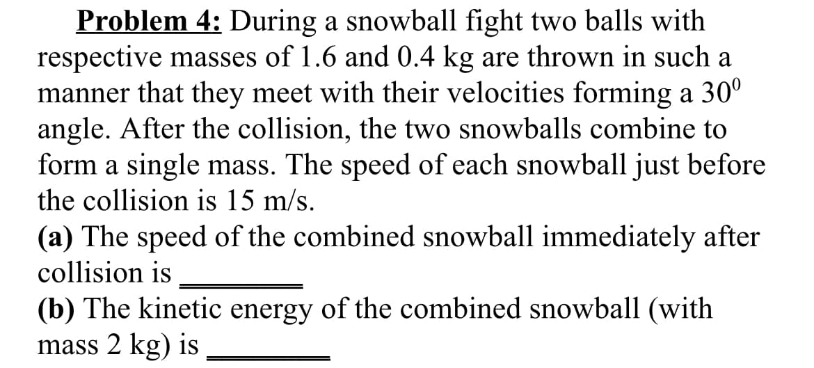 Problem 4: During a snowball fight two balls with
respective masses of 1.6 and 0.4 kg are thrown in such a
manner that they meet with their velocities forming a 30°
angle. After the collision, the two snowballs combine to
form a single mass. The speed of each snowball just before
the collision is 15 m/s.
(a) The speed of the combined snowball immediately after
collision is
(b) The kinetic energy of the combined snowball (with
mass 2 kg) is
