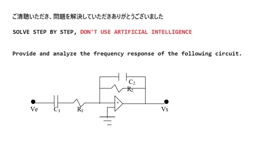 ご清聴いただき、問題を解決していただきありがとうございました
SOLVE STEP BY STEP, DON'T USE ARTIFICIAL INTELLIGENCE
Provide and analyze the frequency response of the following circuit.
Ve
R₁
C2
R₂
Vs