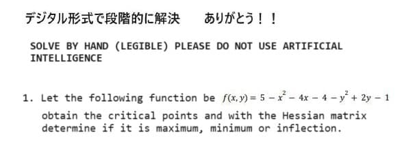 デジタル形式で段階的に解決 ありがとう!!
SOLVE BY HAND (LEGIBLE) PLEASE DO NOT USE ARTIFICIAL
INTELLIGENCE
1. Let the following function be f(x,y) = 5 x² - 4x4y²+ 2y - 1
obtain the critical points and with the Hessian matrix
determine if it is maximum, minimum or inflection.